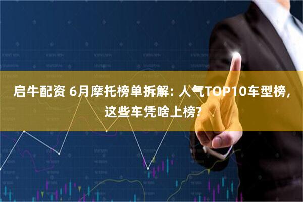启牛配资 6月摩托榜单拆解: 人气TOP10车型榜, 这些车凭啥上榜?