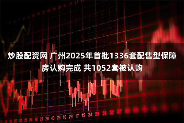 炒股配资网 广州2025年首批1336套配售型保障房认购完成 共1052套被认购