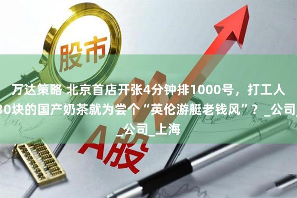 万达策略 北京首店开张4分钟排1000号，打工人疯抢30块的国产奶茶就为尝个“英伦游艇老钱风”？_公司_上海