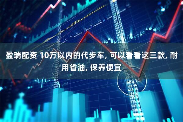 盈瑞配资 10万以内的代步车, 可以看看这三款, 耐用省油, 保养便宜