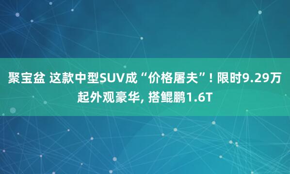 聚宝盆 这款中型SUV成“价格屠夫”! 限时9.29万起外观豪华, 搭鲲鹏1.6T