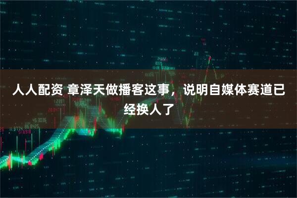 人人配资 章泽天做播客这事，说明自媒体赛道已经换人了