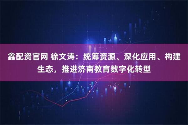 鑫配资官网 徐文涛：统筹资源、深化应用、构建生态，推进济南教育数字化转型