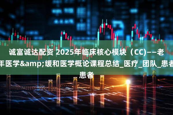 诚富诚达配资 2025年临床核心模块（CC)——老年医学&缓和医学概论课程总结_医疗_团队_患者