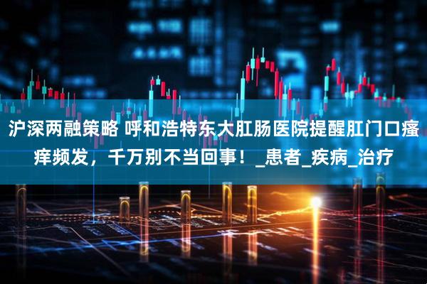 沪深两融策略 呼和浩特东大肛肠医院提醒肛门口瘙痒频发，千万别不当回事！_患者_疾病_治疗